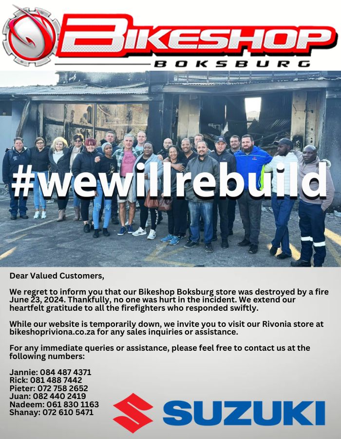 ear Valued Customers, We regret to inform you that our Bikeshop Boksburg store was destroyed by a fire June 23, 2024. Thankfully, no one was hurt in the incident. We extend our heartfelt gratitude to all the firefighters who responded swiftly. While our website is temporarily down, we invite you to visit our Rivonia store at bikeshopriviona.co.za for any sales inquiries or assistance. For any immediate queries or assistance, please feel free to contact us at the following numbers: Jannie: 084 487 4371 Rick: 081 488 7442 Pieter: 072 758 2652 Juan: 082 440 2419 Nadeem: 061 830 1163 Shanay: 072 610 5471